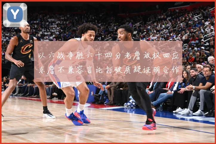 以六战净胜六十四分老詹放权回应东詹不兼容言论打破质疑证明合作赛场复盘：最新赛事动态与深度分析