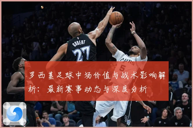罗西基足球中场价值与战术影响解析：最新赛事动态与深度分析