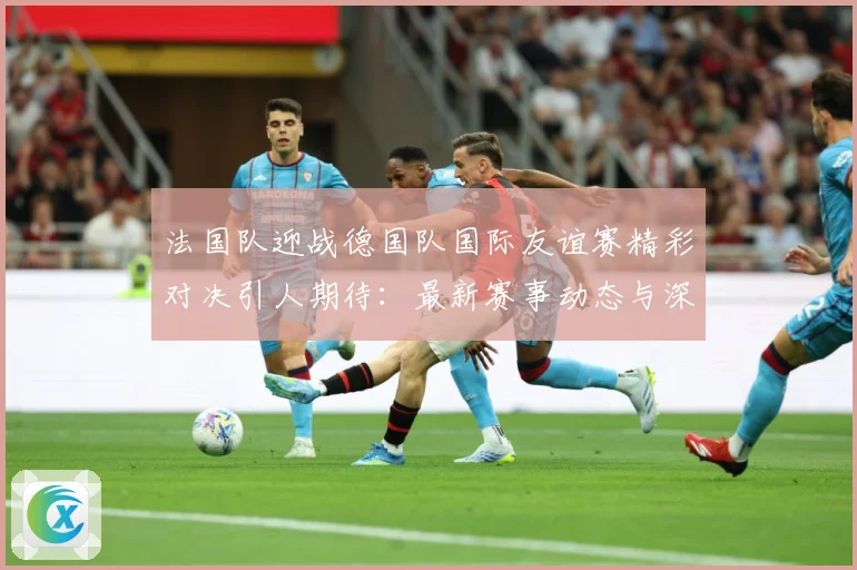 法国队迎战德国队国际友谊赛精彩对决引人期待：最新赛事动态与深度分析