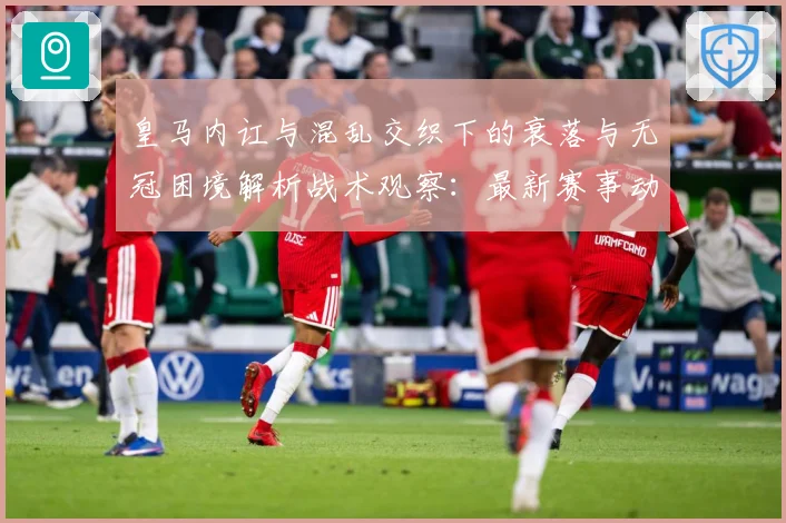 皇马内讧与混乱交织下的衰落与无冠困境解析战术观察：最新赛事动态与深度分析