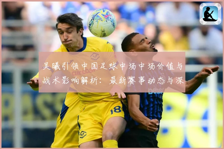 吴曦引领中国足球中场中场价值与战术影响解析：最新赛事动态与深度分析
