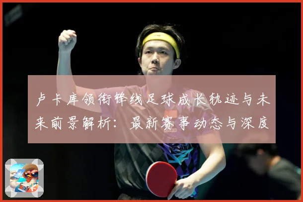 卢卡库领衔锋线足球成长轨迹与未来前景解析：最新赛事动态与深度分析