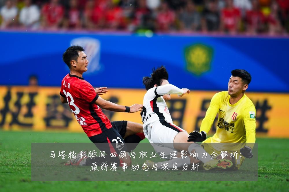 马塔精彩瞬间回顾与职业生涯影响力全解析:最新赛事动态与深度分析