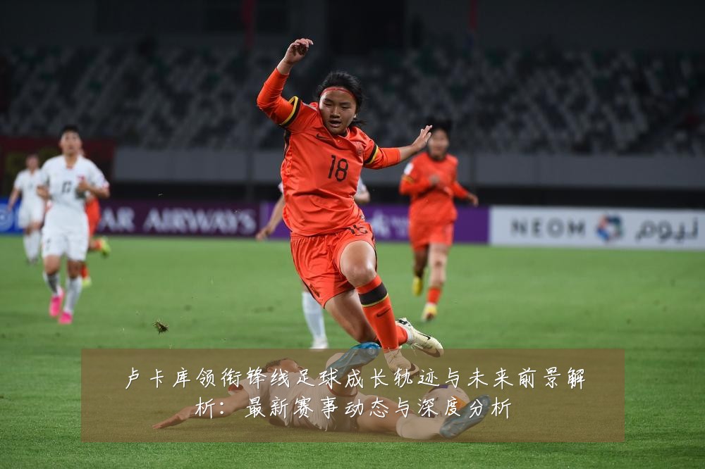 卢卡库领衔锋线足球成长轨迹与未来前景解析：最新赛事动态与深度分析