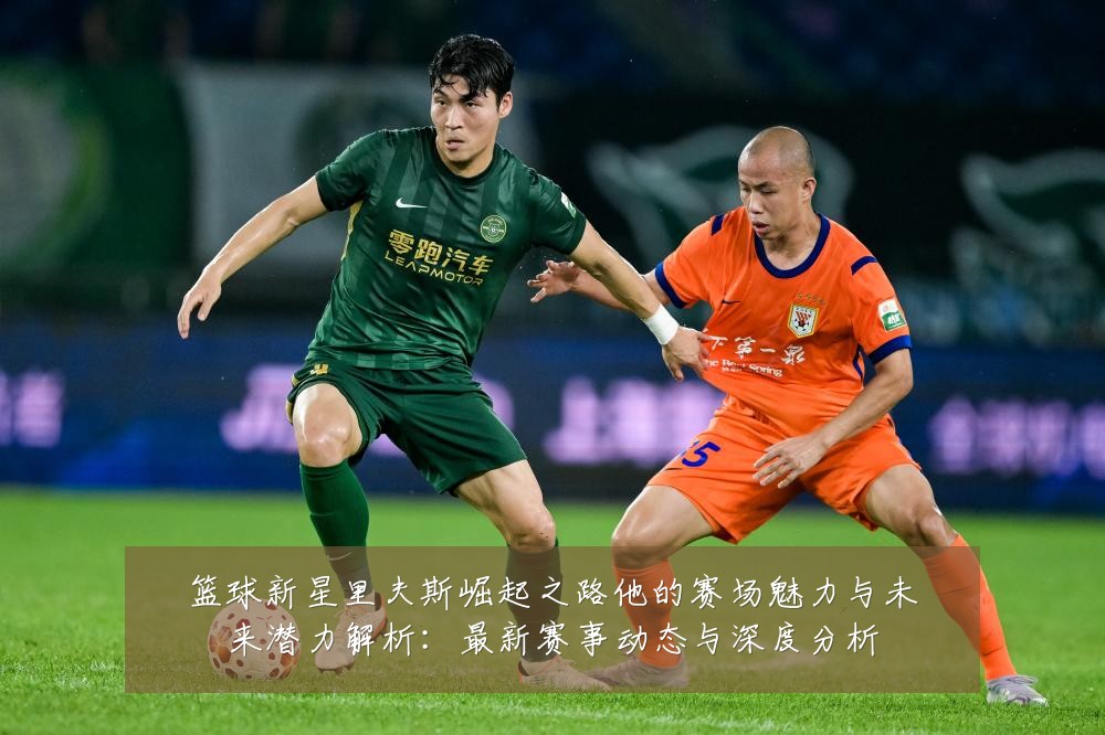 篮球新星里夫斯崛起之路他的赛场魅力与未来潜力解析：最新赛事动态与深度分析