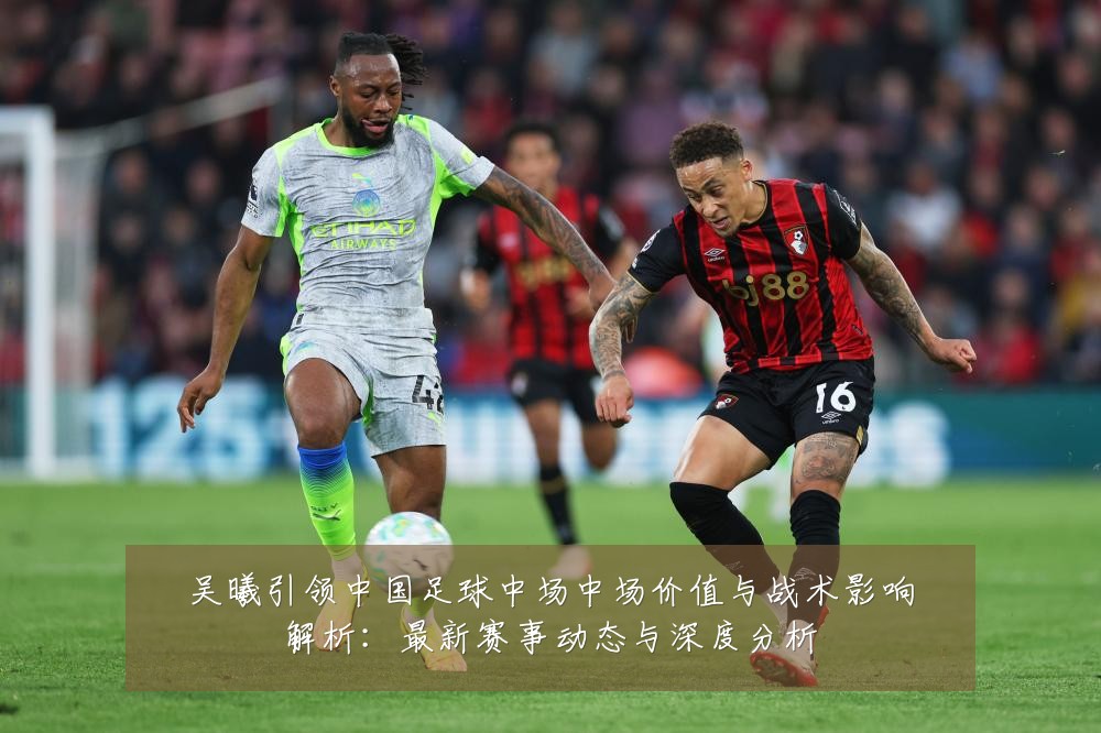 吴曦引领中国足球中场中场价值与战术影响解析：最新赛事动态与深度分析
